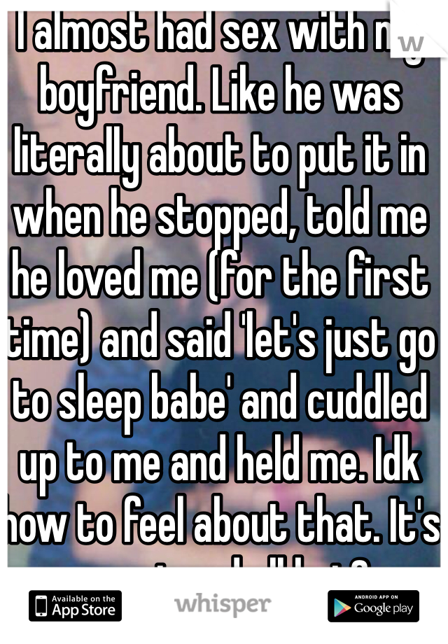I almost had sex with my boyfriend. Like he was literally about to put it in when he stopped, told me he loved me (for the first time) and said 'let's just go to sleep babe' and cuddled up to me and held me. Idk how to feel about that. It's sweet and all but?