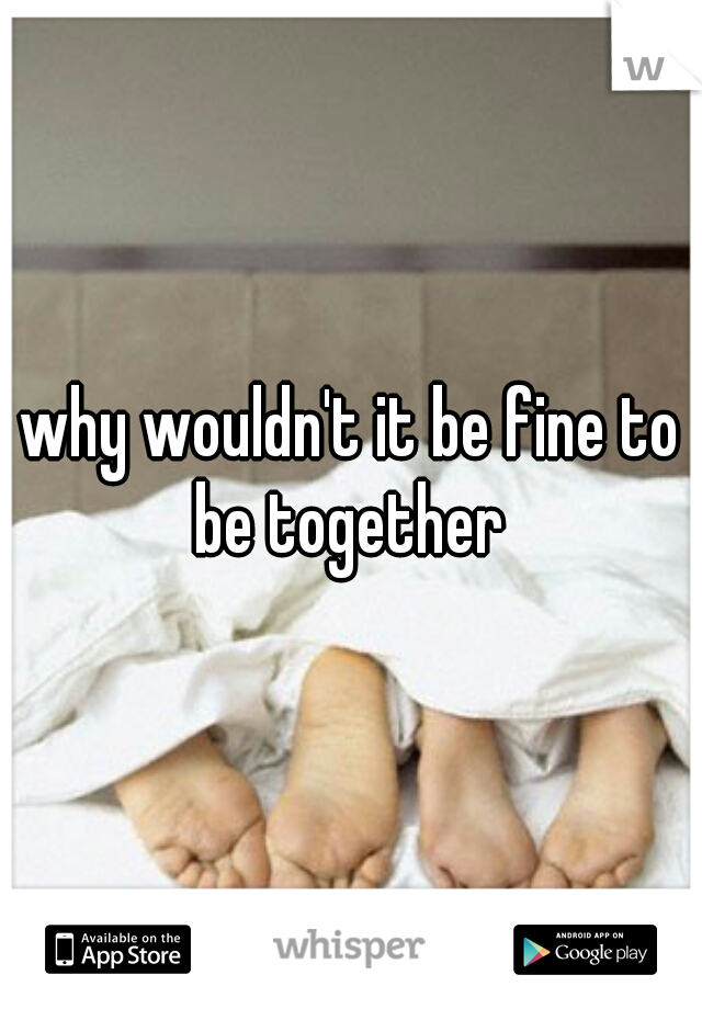 why wouldn't it be fine to be together 