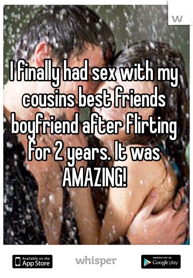 I finally had sex with my cousins best friends boyfriend after flirting for 2 years. It was AMAZING! 