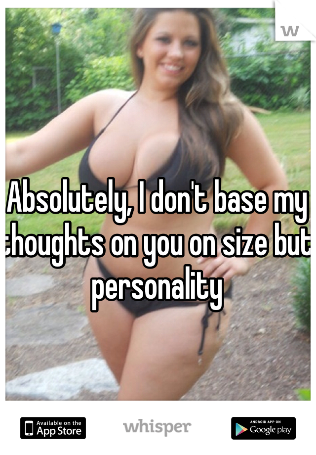 Absolutely, I don't base my thoughts on you on size but personality