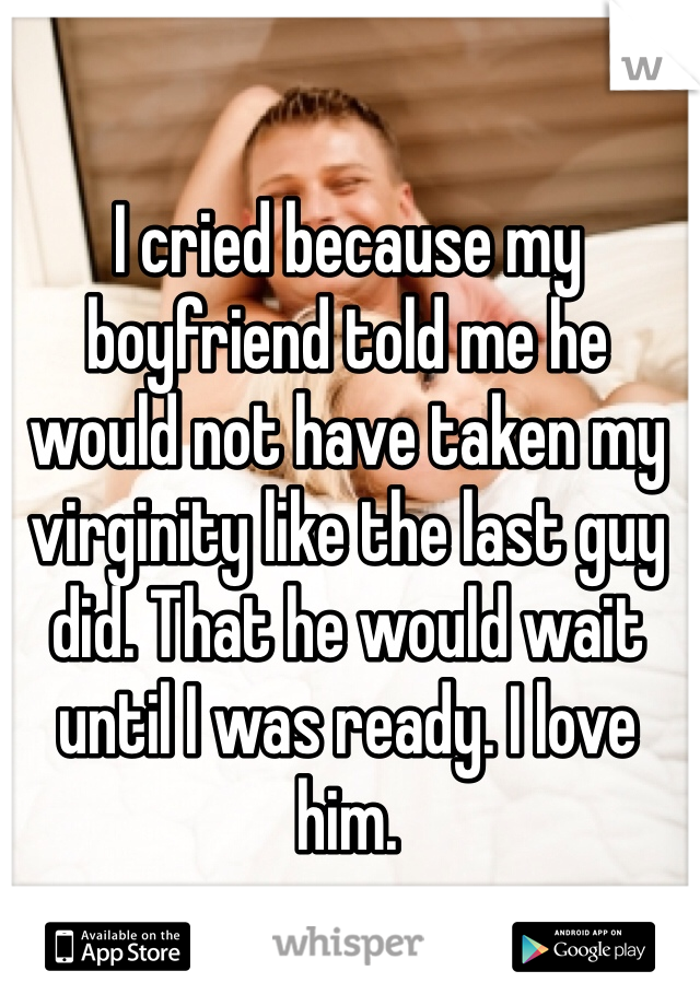 I cried because my boyfriend told me he would not have taken my virginity like the last guy did. That he would wait until I was ready. I love him. 