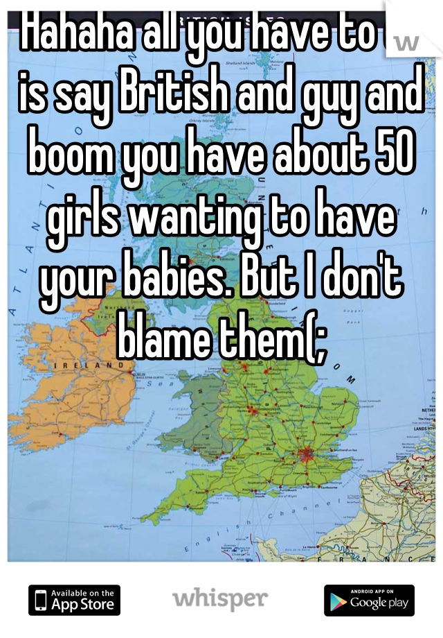 Hahaha all you have to do is say British and guy and boom you have about 50 girls wanting to have your babies. But I don't blame them(;