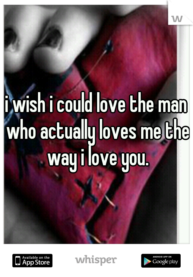 i wish i could love the man who actually loves me the way i love you.