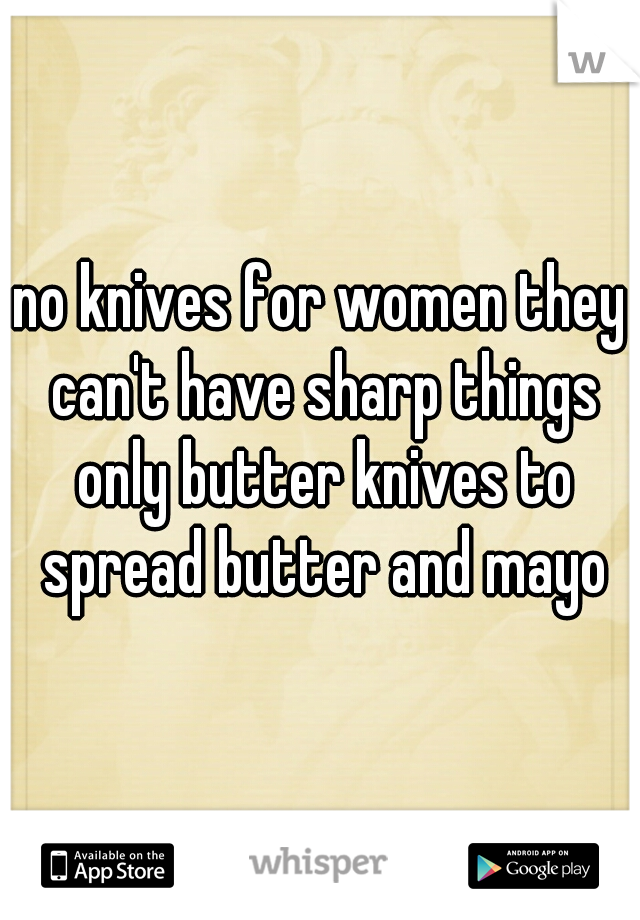 no knives for women they can't have sharp things only butter knives to spread butter and mayo