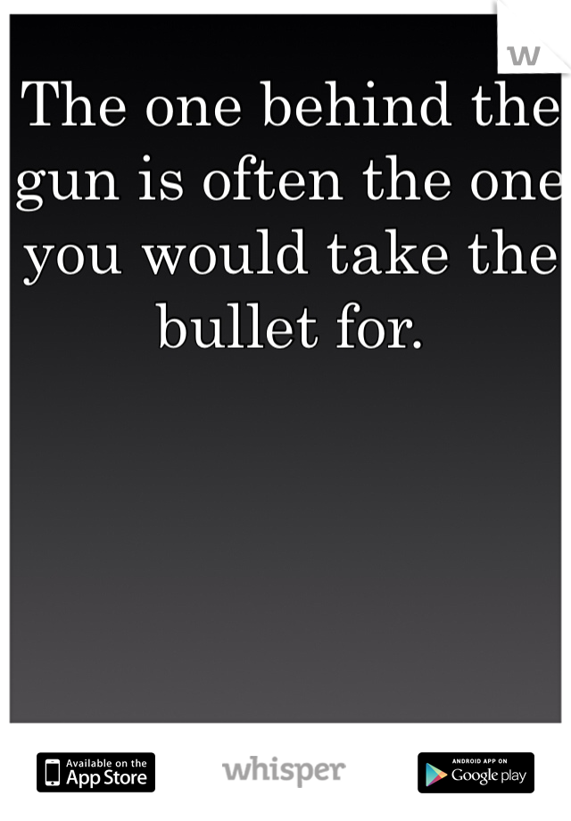 The one behind the gun is often the one you would take the bullet for. 