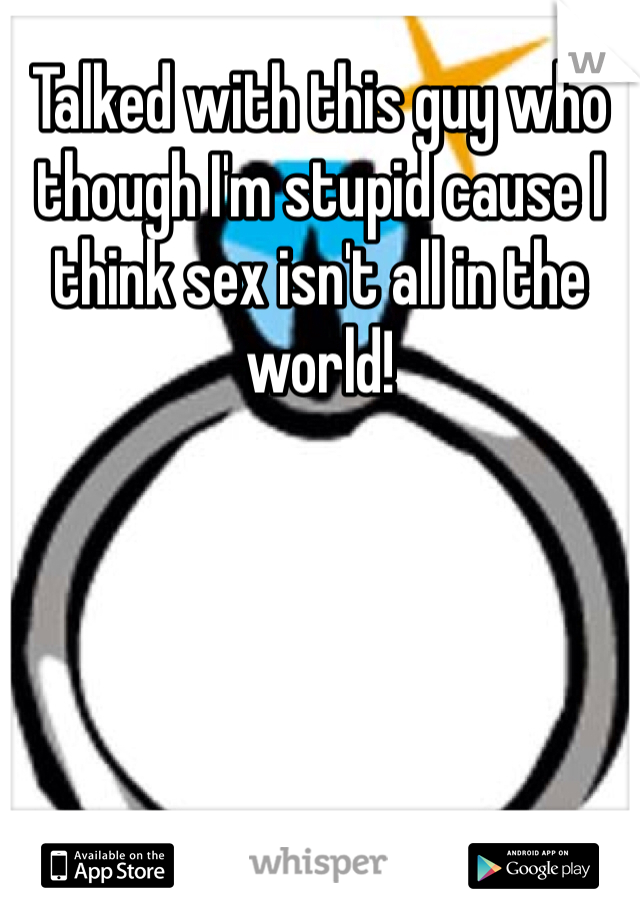 Talked with this guy who though I'm stupid cause I think sex isn't all in the world! 