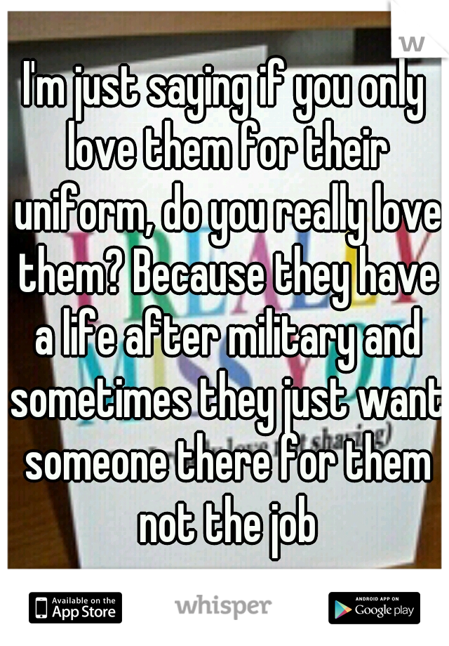 I'm just saying if you only love them for their uniform, do you really love them? Because they have a life after military and sometimes they just want someone there for them not the job