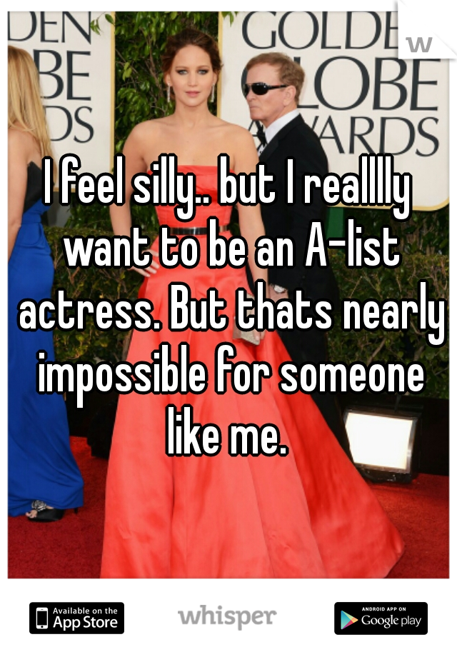 I feel silly.. but I realllly want to be an A-list actress. But thats nearly impossible for someone like me. 