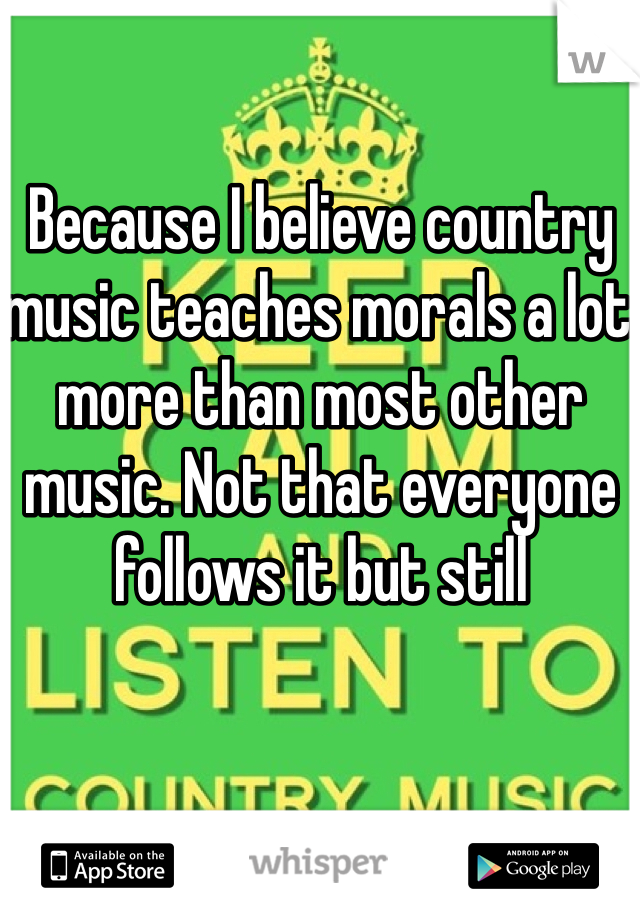 Because I believe country music teaches morals a lot more than most other music. Not that everyone follows it but still