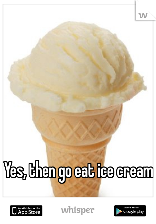 Yes, then go eat ice cream