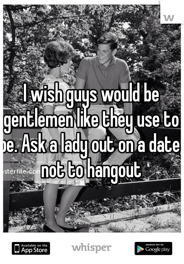 I wish guys would be gentlemen like they use to be. Ask a lady out on a date, not to hangout  
