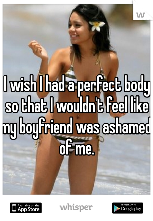 I wish I had a perfect body so that I wouldn't feel like my boyfriend was ashamed of me. 