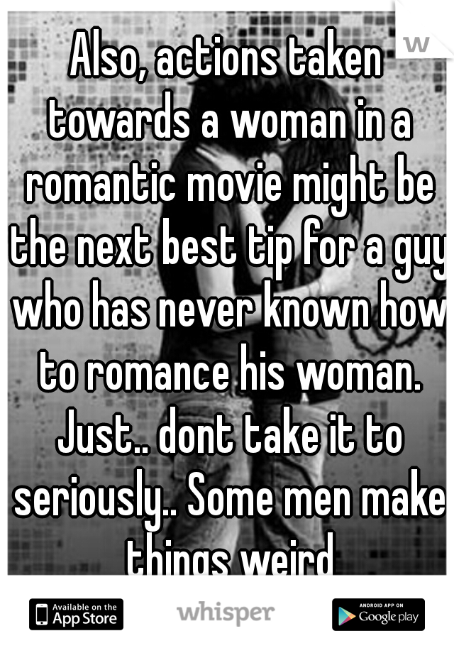 Also, actions taken towards a woman in a romantic movie might be the next best tip for a guy who has never known how to romance his woman. Just.. dont take it to seriously.. Some men make things weird