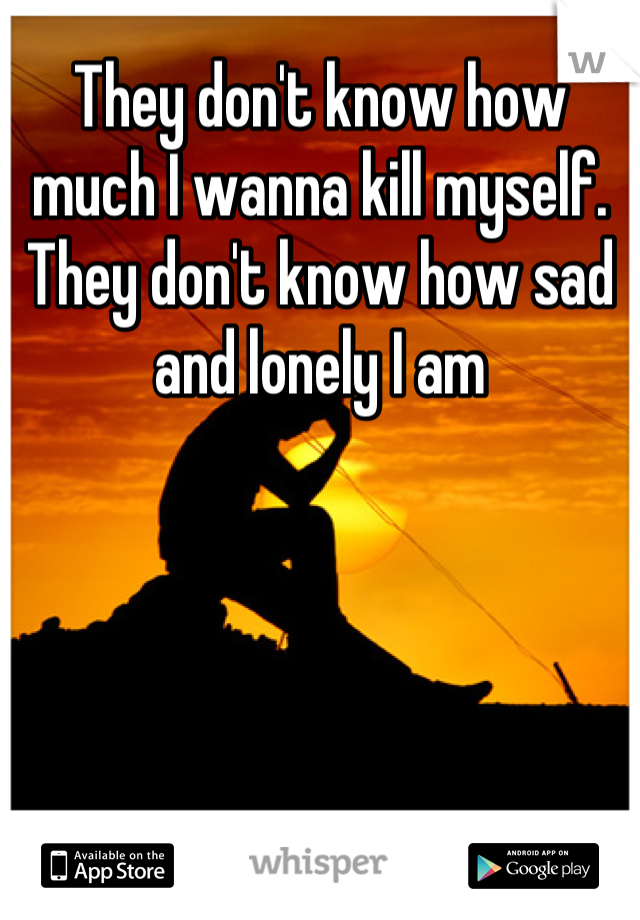 They don't know how much I wanna kill myself. They don't know how sad and lonely I am