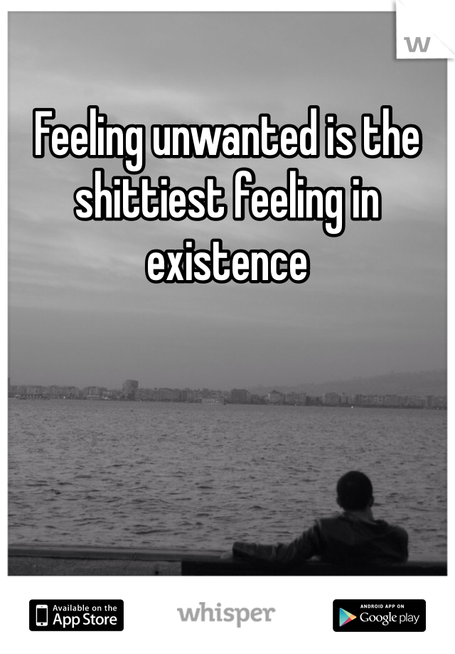 Feeling unwanted is the shittiest feeling in existence