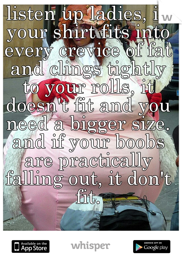 listen up ladies, if your shirt fits into every crevice of fat and clings tightly to your rolls, it doesn't fit and you need a bigger size. and if your boobs are practically falling out, it don't fit.