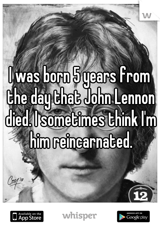 I was born 5 years from the day that John Lennon died. I sometimes think I'm him reincarnated.