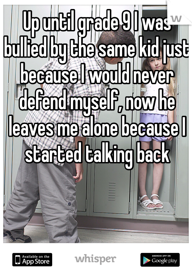 Up until grade 9 I was bullied by the same kid just because I would never defend myself, now he leaves me alone because I started talking back