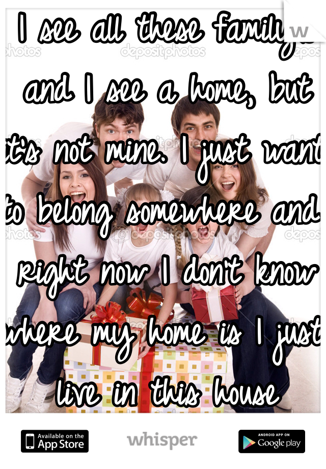 I see all these family's and I see a home, but it's not mine. I just want to belong somewhere and right now I don't know where my home is I just live in this house 