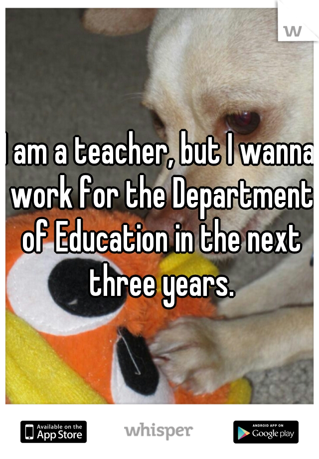 I am a teacher, but I wanna work for the Department of Education in the next three years.