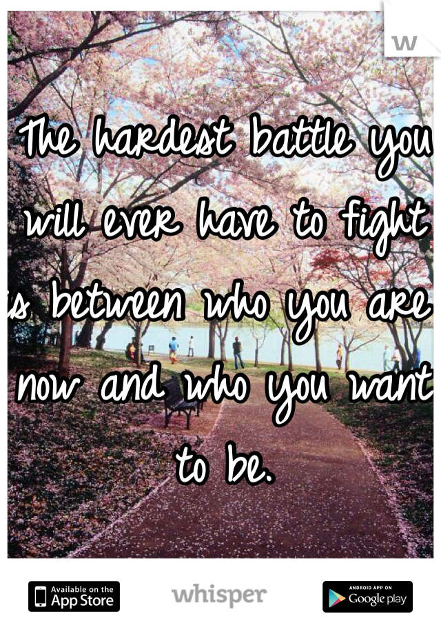 The hardest battle you will ever have to fight is between who you are now and who you want to be.