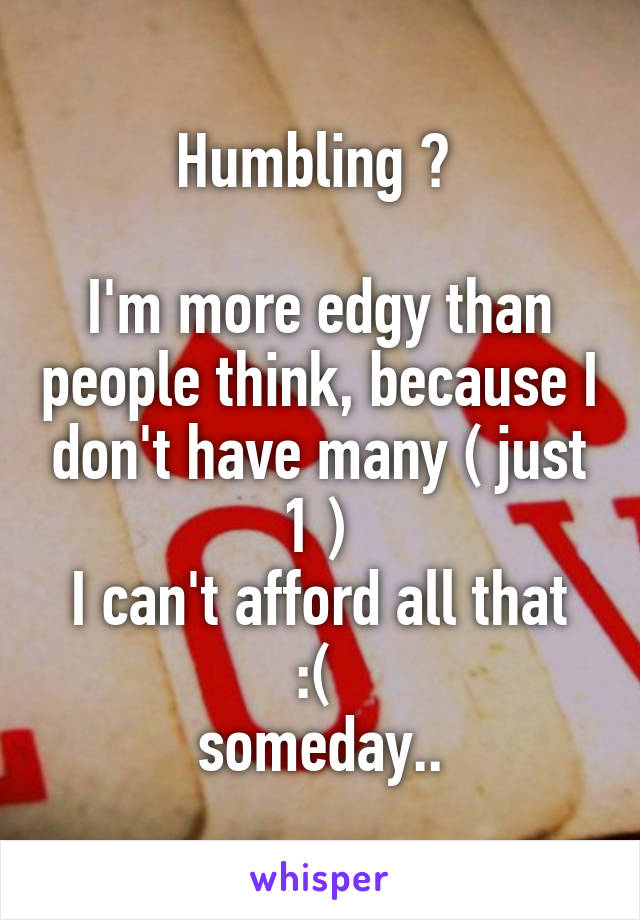 Humbling ♥ 

I'm more edgy than people think, because I don't have many ( just 1 ) 
I can't afford all that :( 
someday..