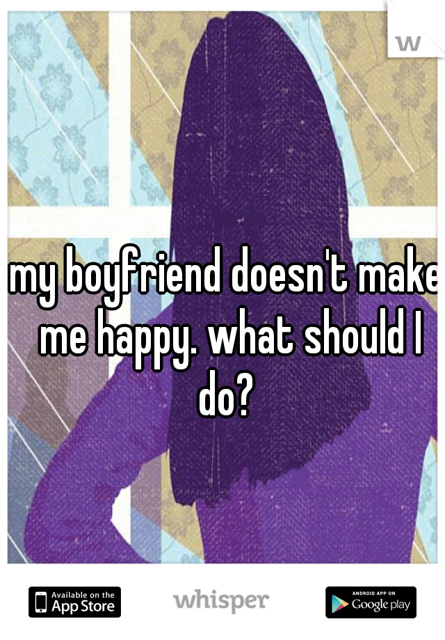 my boyfriend doesn't make me happy. what should I do? 
