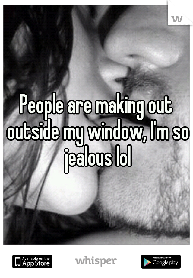 People are making out outside my window, I'm so jealous lol