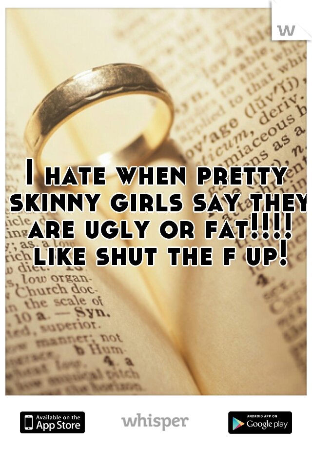 I hate when pretty skinny girls say they are ugly or fat!!!! like shut the f up!