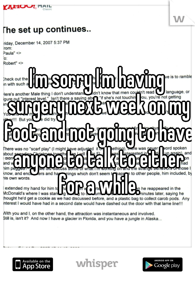 I'm sorry I'm having surgery next week on my foot and not going to have anyone to talk to either for a while.
