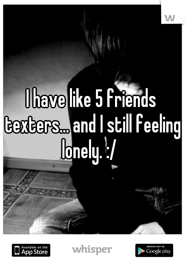 I have like 5 friends texters... and I still feeling lonely. :/  