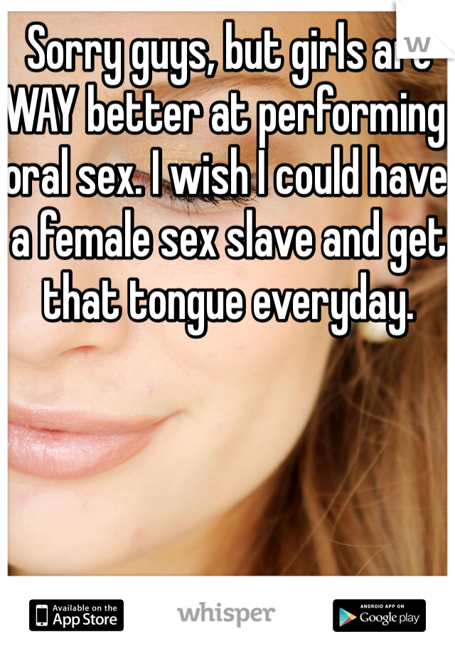 Sorry guys, but girls are WAY better at performing oral sex. I wish I could have a female sex slave and get that tongue everyday. 