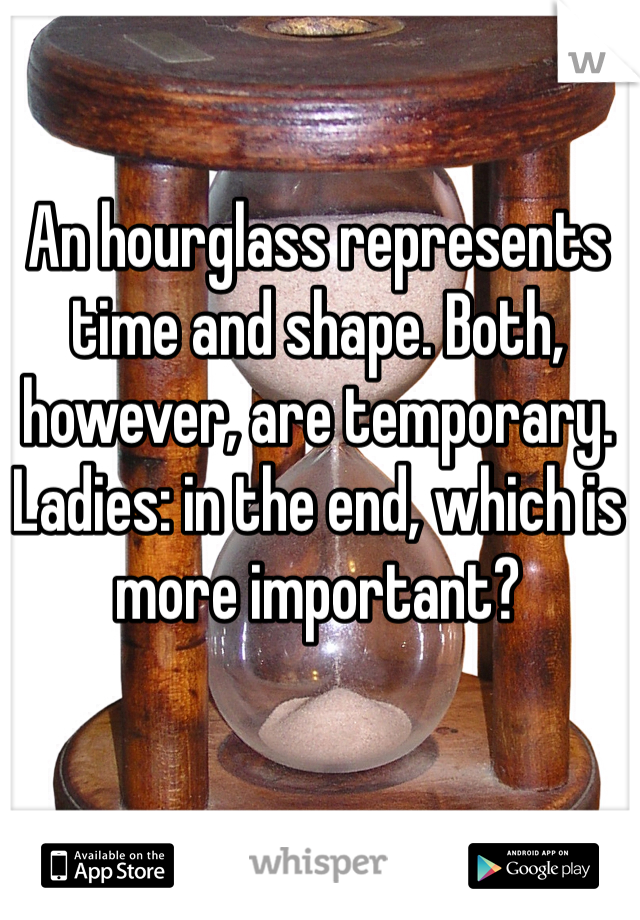 An hourglass represents time and shape. Both, however, are temporary. Ladies: in the end, which is more important? 