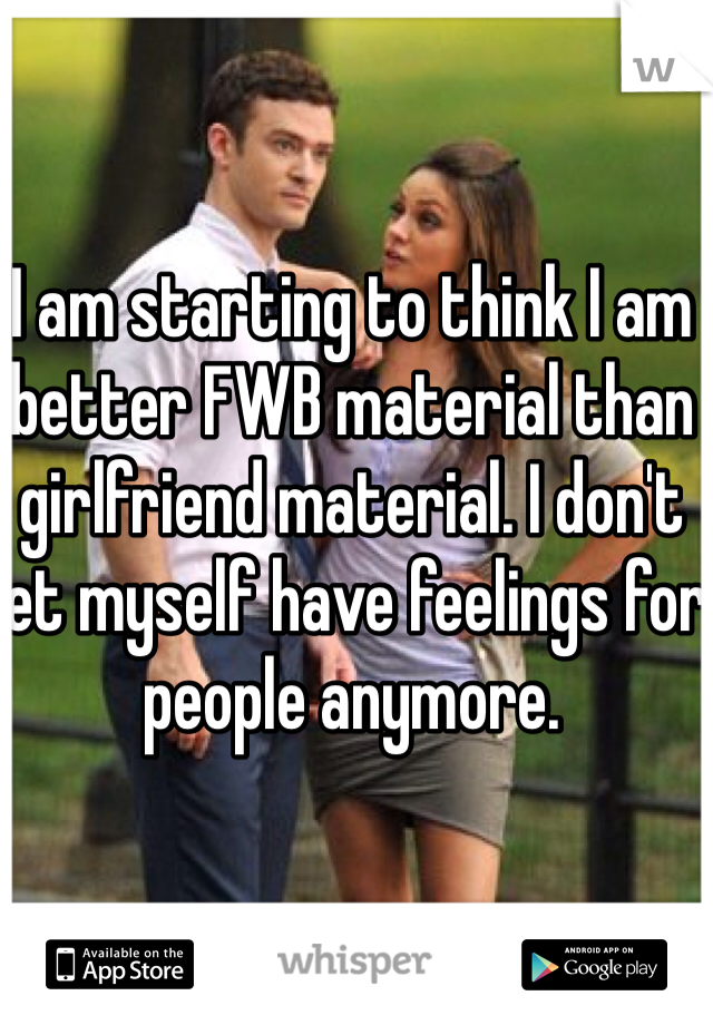 I am starting to think I am better FWB material than girlfriend material. I don't let myself have feelings for people anymore. 
