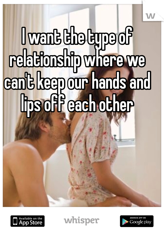 I want the type of relationship where we can't keep our hands and lips off each other 