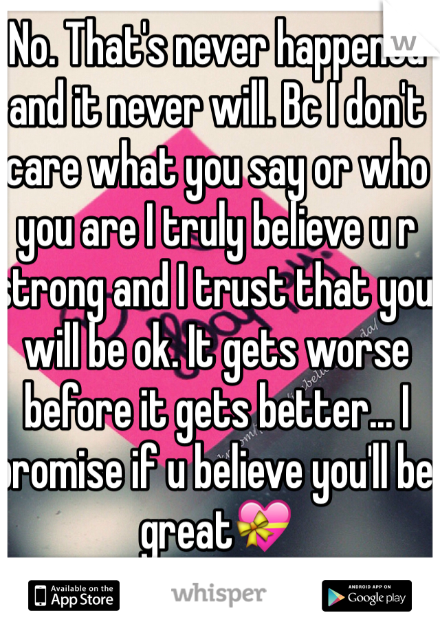 No. That's never happened and it never will. Bc I don't care what you say or who you are I truly believe u r strong and I trust that you will be ok. It gets worse before it gets better... I promise if u believe you'll be great💝