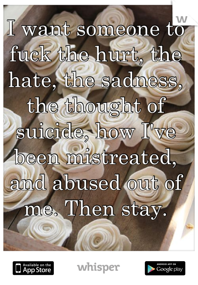 I want someone to fuck the hurt, the hate, the sadness, the thought of suicide, how I've been mistreated, and abused out of me. Then stay.