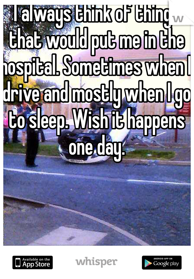 I always think of things that would put me in the hospital. Sometimes when I drive and mostly when I go to sleep. Wish it happens one day.