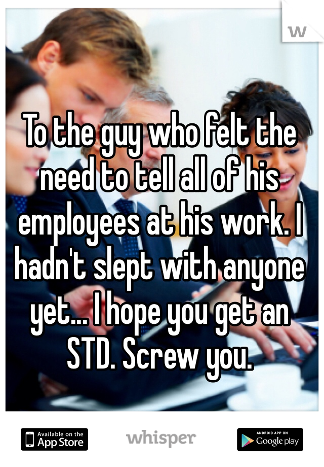 To the guy who felt the need to tell all of his employees at his work. I hadn't slept with anyone yet... I hope you get an STD. Screw you. 