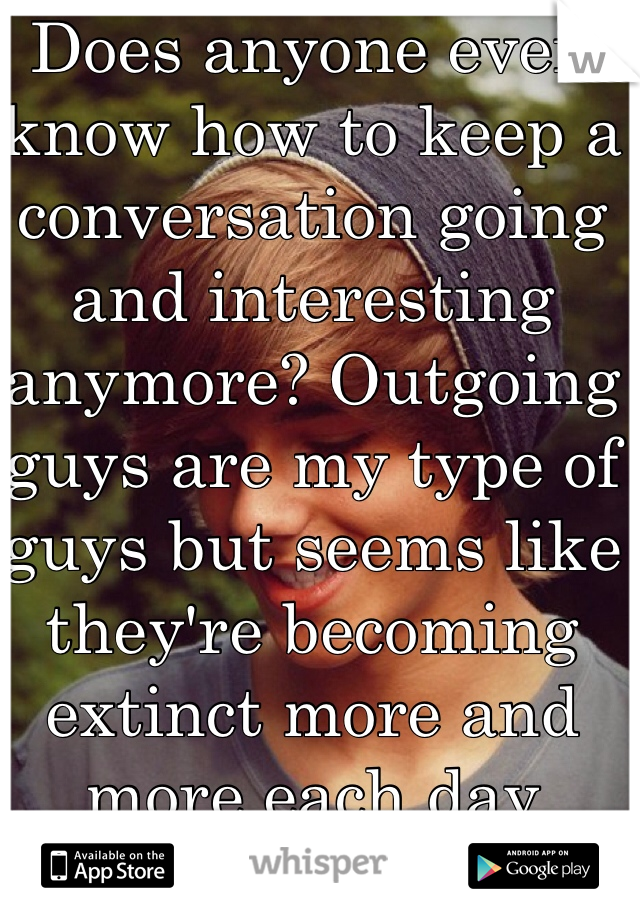 Does anyone even know how to keep a conversation going and interesting anymore? Outgoing guys are my type of guys but seems like they're becoming extinct more and more each day