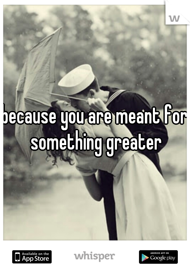 because you are meant for something greater