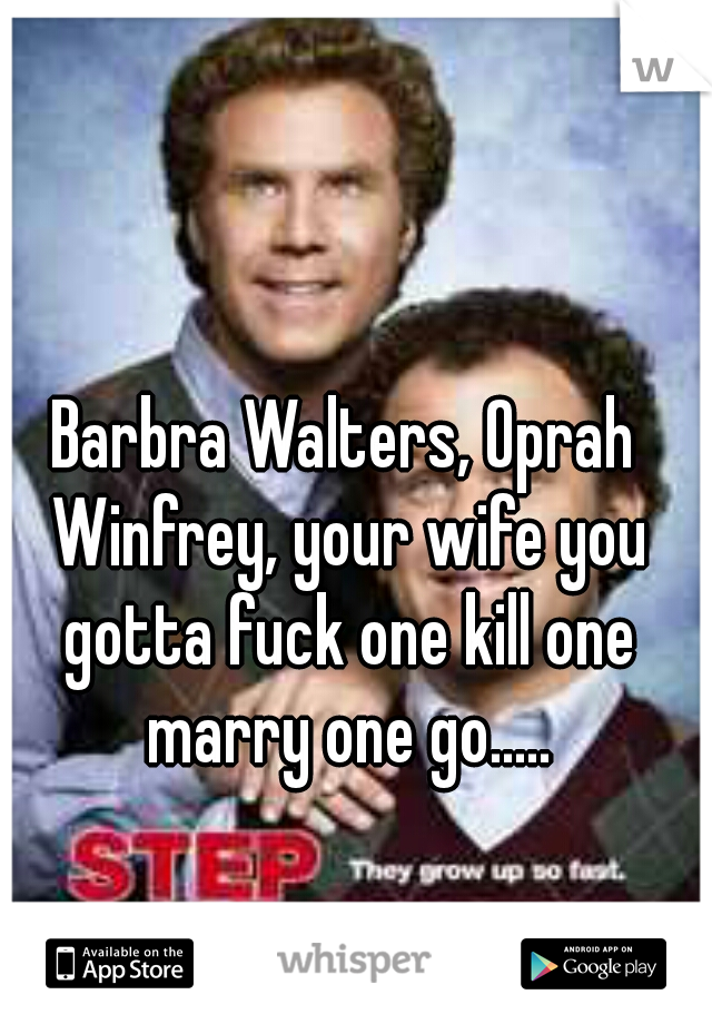 Barbra Walters, Oprah Winfrey, your wife you gotta fuck one kill one marry one go.....