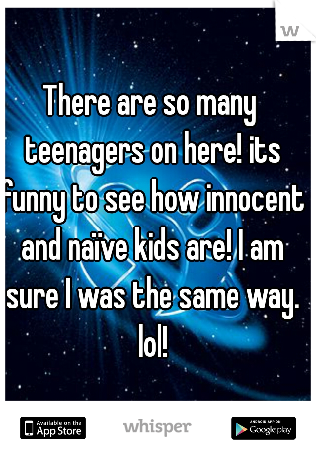 There are so many teenagers on here! its funny to see how innocent and naïve kids are! I am sure I was the same way. lol!