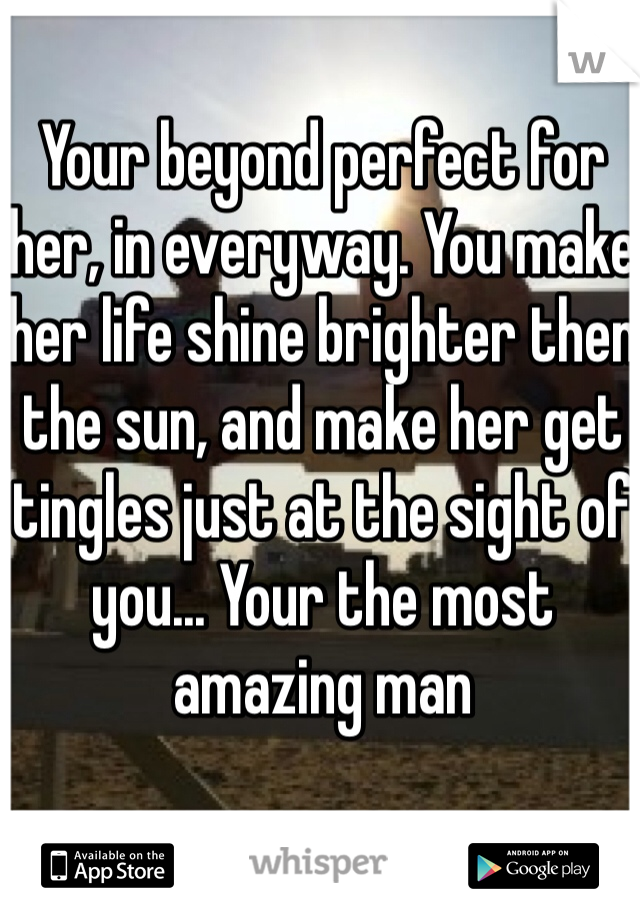 Your beyond perfect for her, in everyway. You make her life shine brighter then the sun, and make her get tingles just at the sight of you... Your the most amazing man