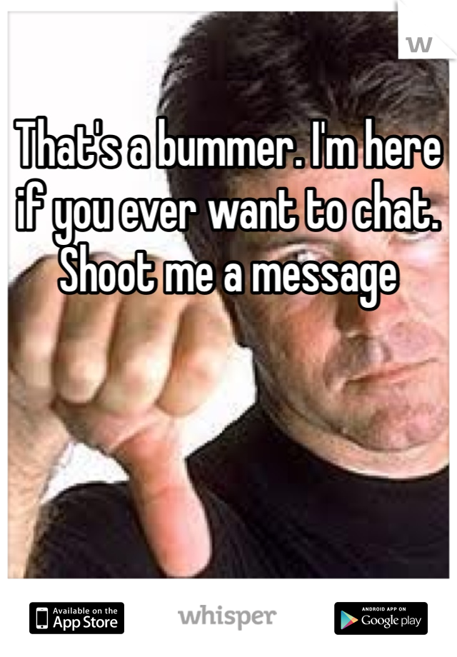 That's a bummer. I'm here if you ever want to chat. Shoot me a message