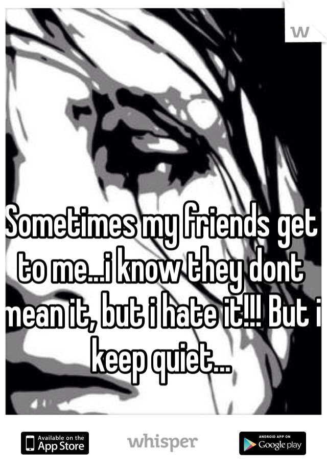 Sometimes my friends get to me...i know they dont mean it, but i hate it!!! But i keep quiet...