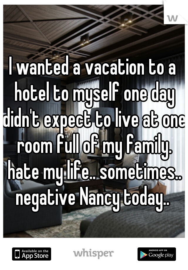 I wanted a vacation to a hotel to myself one day didn't expect to live at one room full of my family. hate my life.. sometimes.. negative Nancy today.. 