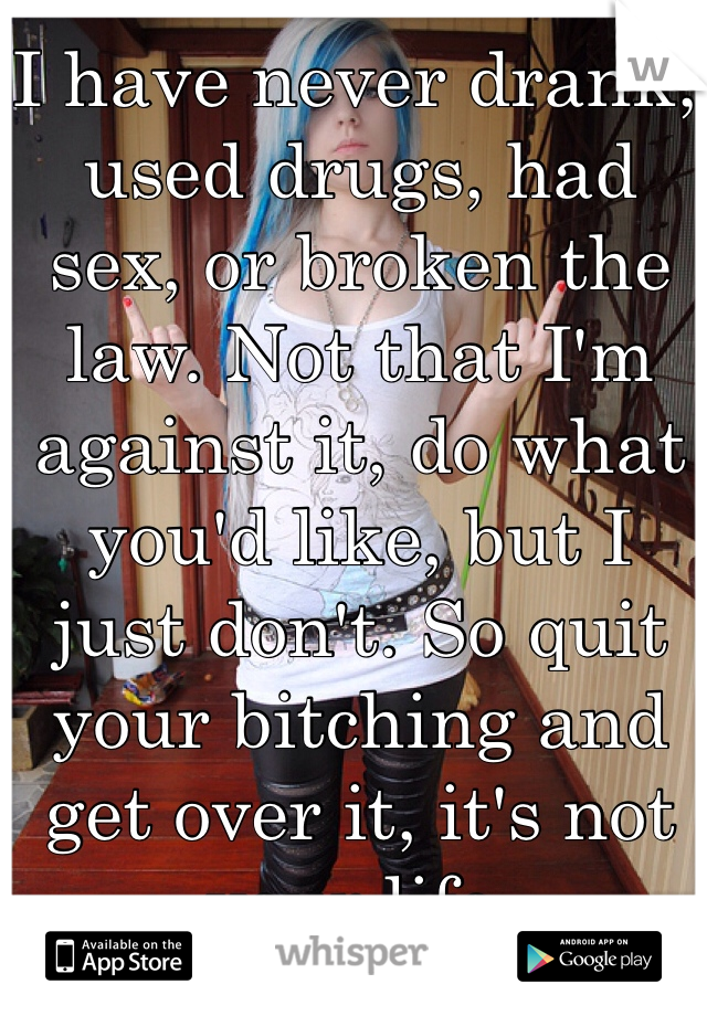 I have never drank, used drugs, had sex, or broken the law. Not that I'm against it, do what you'd like, but I just don't. So quit your bitching and get over it, it's not your life.