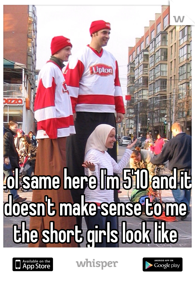 Lol same here I'm 5'10 and it doesn't make sense to me the short girls look like their little sisters 