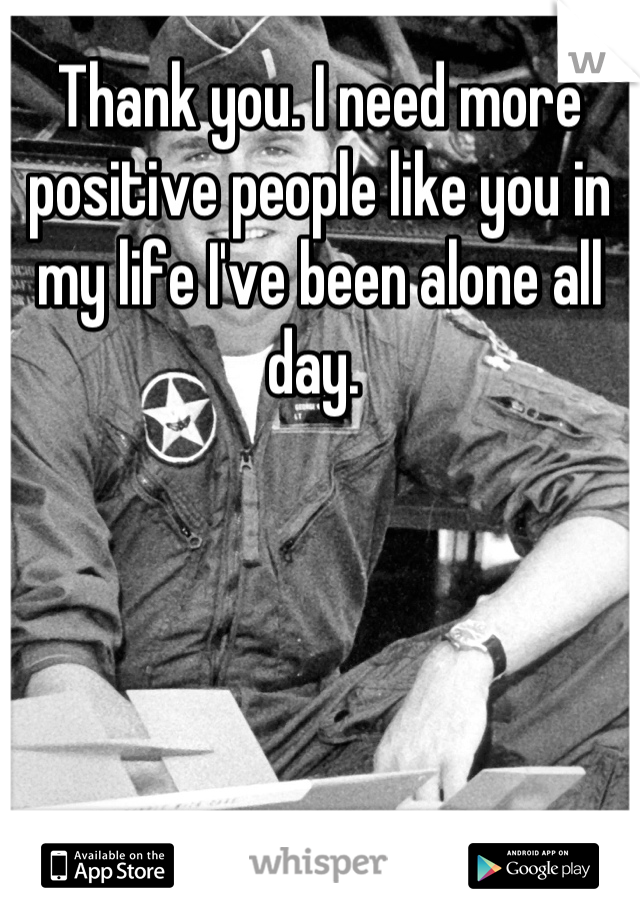 Thank you. I need more positive people like you in my life I've been alone all day. 
